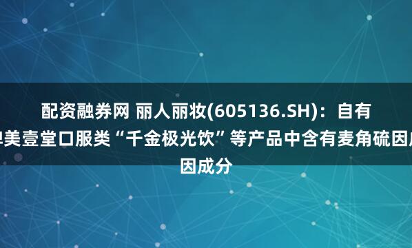 配资融券网 丽人丽妆(605136.SH)：自有品牌美壹堂口服类“千金极光饮”等产品中含有麦角硫因成分