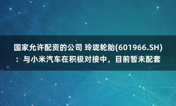 国家允许配资的公司 玲珑轮胎(601966.SH)：与小米汽车在积极对接中，目前暂未配套