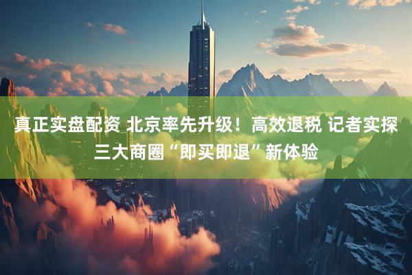 真正实盘配资 北京率先升级！高效退税 记者实探三大商圈“即买即退”新体验