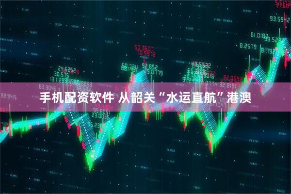 手机配资软件 从韶关“水运直航”港澳