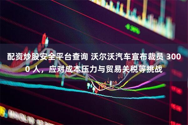 配资炒股安全平台查询 沃尔沃汽车宣布裁员 3000 人，应对成本压力与贸易关税等挑战