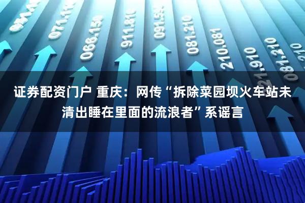 证券配资门户 重庆：网传“拆除菜园坝火车站未清出睡在里面的流浪者”系谣言