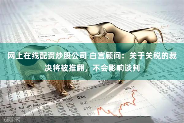 网上在线配资炒股公司 白宫顾问：关于关税的裁决将被推翻，不会影响谈判