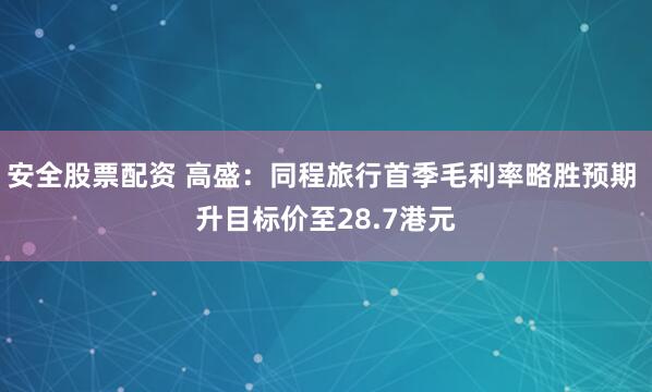 安全股票配资 高盛：同程旅行首季毛利率略胜预期 升目标价至28.7港元