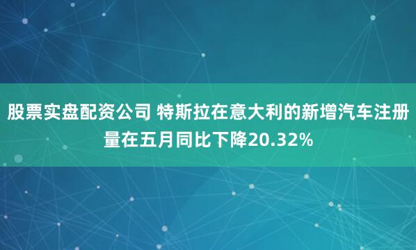 股票实盘配资公司 特斯拉在意大利的新增汽车注册量在五月同比下降20.32%