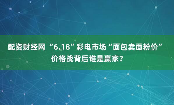 配资财经网 “6.18”彩电市场“面包卖面粉价” 价格战背后谁是赢家？