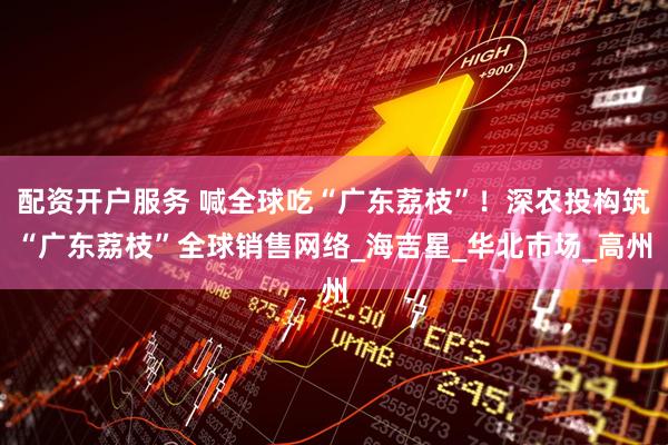 配资开户服务 喊全球吃“广东荔枝”！深农投构筑“广东荔枝”全球销售网络_海吉星_华北市场_高州