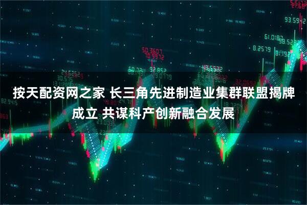 按天配资网之家 长三角先进制造业集群联盟揭牌成立 共谋科产创新融合发展