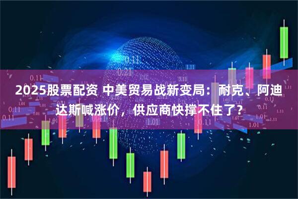2025股票配资 中美贸易战新变局：耐克、阿迪达斯喊涨价，供应商快撑不住了？
