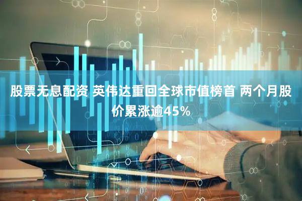 股票无息配资 英伟达重回全球市值榜首 两个月股价累涨逾45%