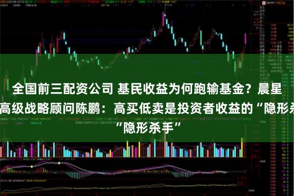 全国前三配资公司 基民收益为何跑输基金？晨星全球高级战略顾问陈鹏：高买低卖是投资者收益的“隐形杀手”