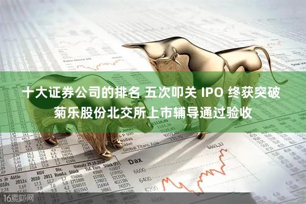 十大证券公司的排名 五次叩关 IPO 终获突破 菊乐股份北交所上市辅导通过验收