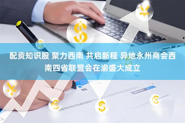 配资知识股 聚力西南 共启新程 异地永州商会西南四省联盟会在渝盛大成立
