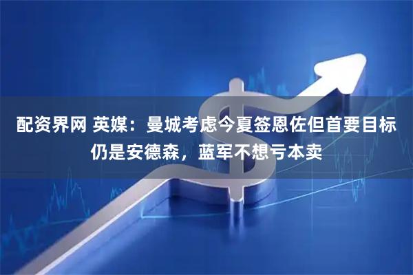 配资界网 英媒：曼城考虑今夏签恩佐但首要目标仍是安德森，蓝军不想亏本卖