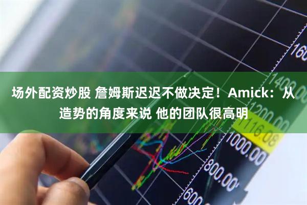 场外配资炒股 詹姆斯迟迟不做决定！Amick：从造势的角度来说 他的团队很高明