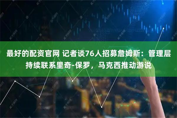 最好的配资官网 记者谈76人招募詹姆斯：管理层持续联系里奇-保罗，马克西推动游说