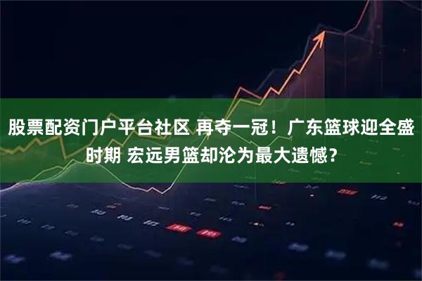 股票配资门户平台社区 再夺一冠！广东篮球迎全盛时期 宏远男篮却沦为最大遗憾？